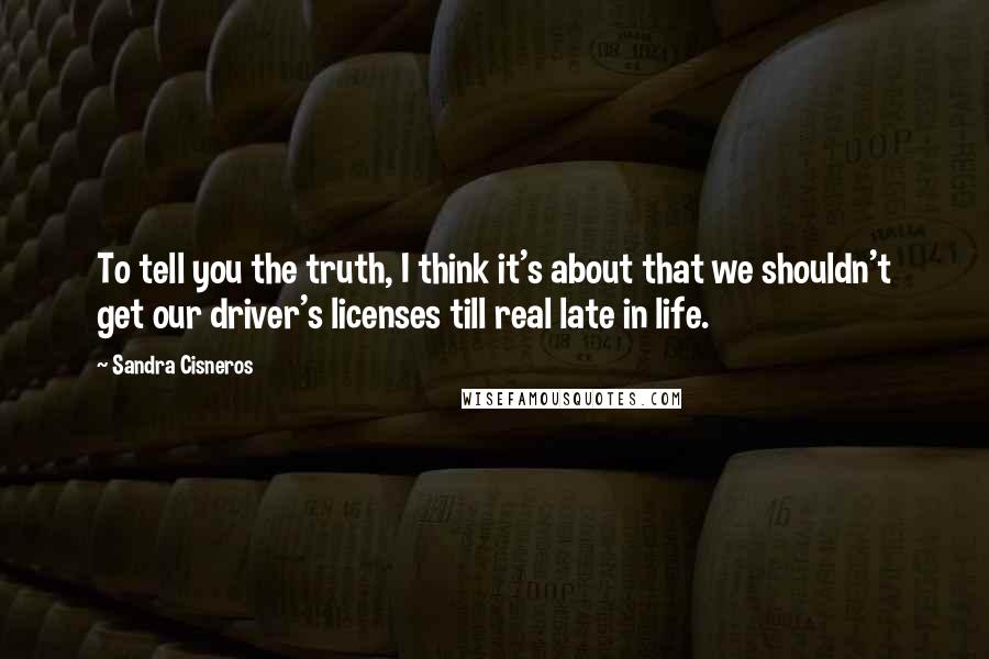 Sandra Cisneros Quotes: To tell you the truth, I think it's about that we shouldn't get our driver's licenses till real late in life.