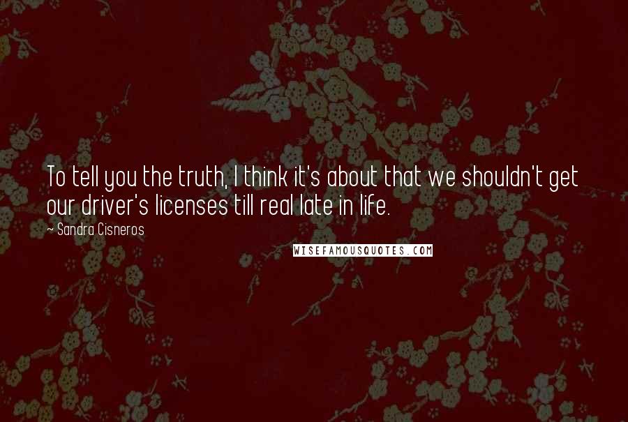 Sandra Cisneros Quotes: To tell you the truth, I think it's about that we shouldn't get our driver's licenses till real late in life.