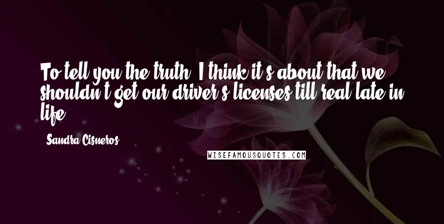 Sandra Cisneros Quotes: To tell you the truth, I think it's about that we shouldn't get our driver's licenses till real late in life.