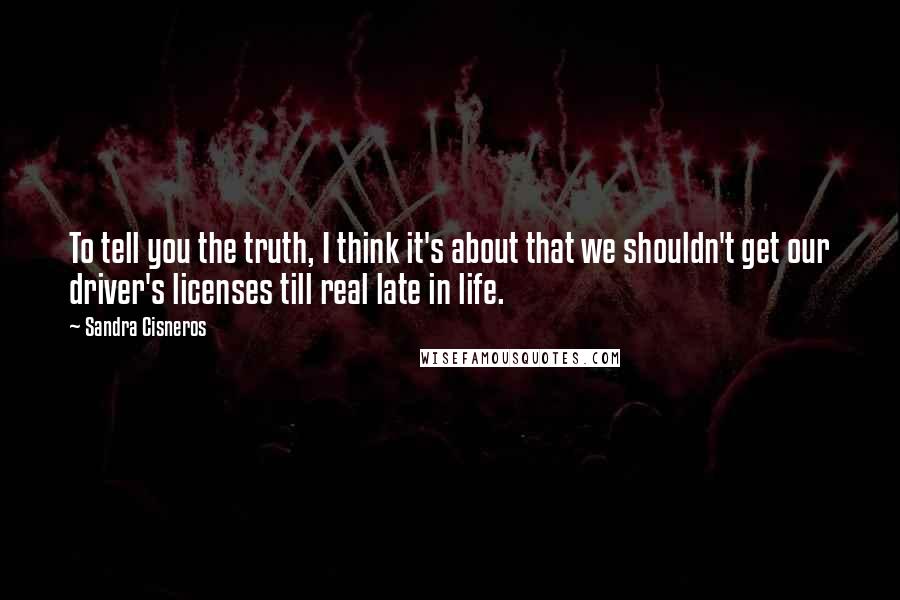 Sandra Cisneros Quotes: To tell you the truth, I think it's about that we shouldn't get our driver's licenses till real late in life.