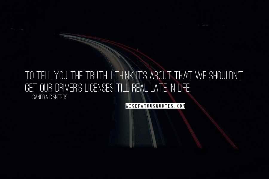 Sandra Cisneros Quotes: To tell you the truth, I think it's about that we shouldn't get our driver's licenses till real late in life.