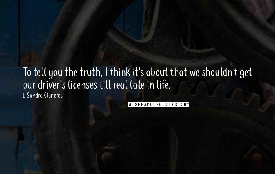 Sandra Cisneros Quotes: To tell you the truth, I think it's about that we shouldn't get our driver's licenses till real late in life.