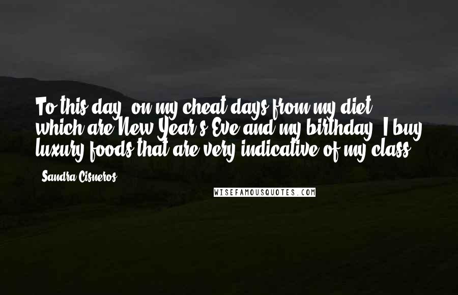 Sandra Cisneros Quotes: To this day, on my cheat days from my diet, which are New Year's Eve and my birthday, I buy luxury foods that are very indicative of my class.