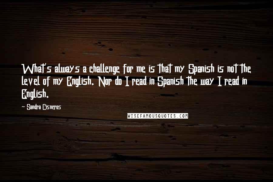 Sandra Cisneros Quotes: What's always a challenge for me is that my Spanish is not the level of my English. Nor do I read in Spanish the way I read in English.