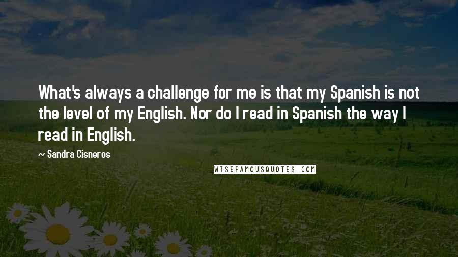 Sandra Cisneros Quotes: What's always a challenge for me is that my Spanish is not the level of my English. Nor do I read in Spanish the way I read in English.