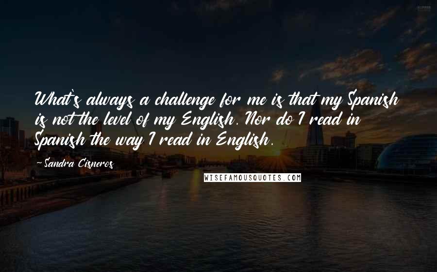 Sandra Cisneros Quotes: What's always a challenge for me is that my Spanish is not the level of my English. Nor do I read in Spanish the way I read in English.