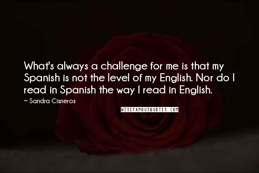 Sandra Cisneros Quotes: What's always a challenge for me is that my Spanish is not the level of my English. Nor do I read in Spanish the way I read in English.