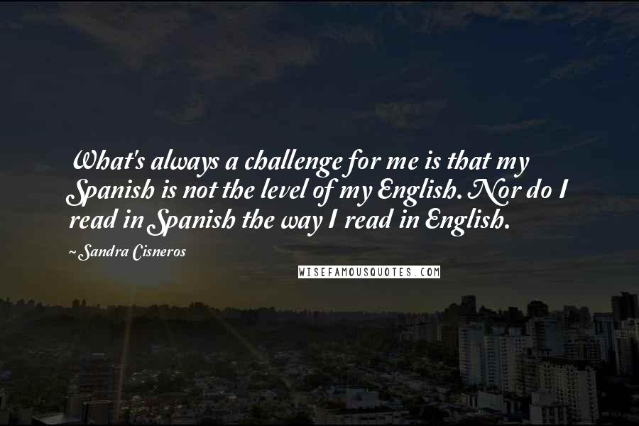 Sandra Cisneros Quotes: What's always a challenge for me is that my Spanish is not the level of my English. Nor do I read in Spanish the way I read in English.