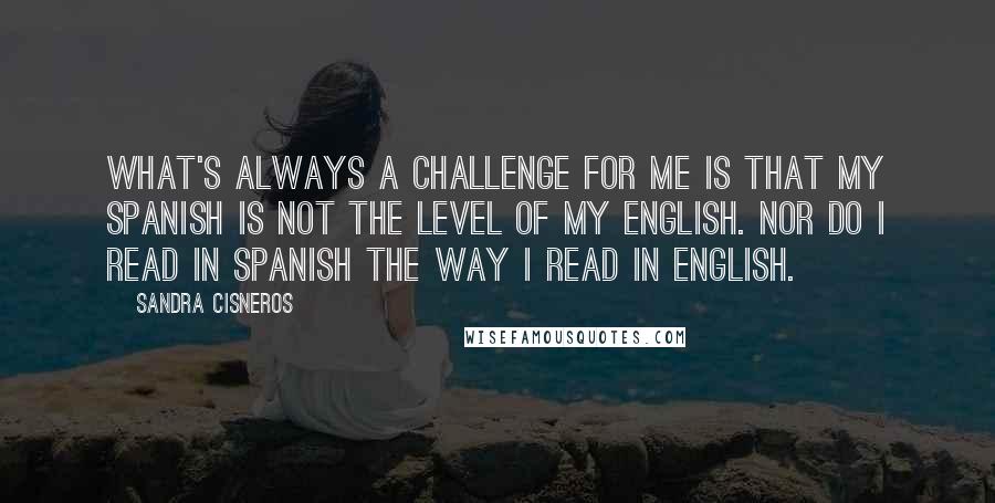 Sandra Cisneros Quotes: What's always a challenge for me is that my Spanish is not the level of my English. Nor do I read in Spanish the way I read in English.