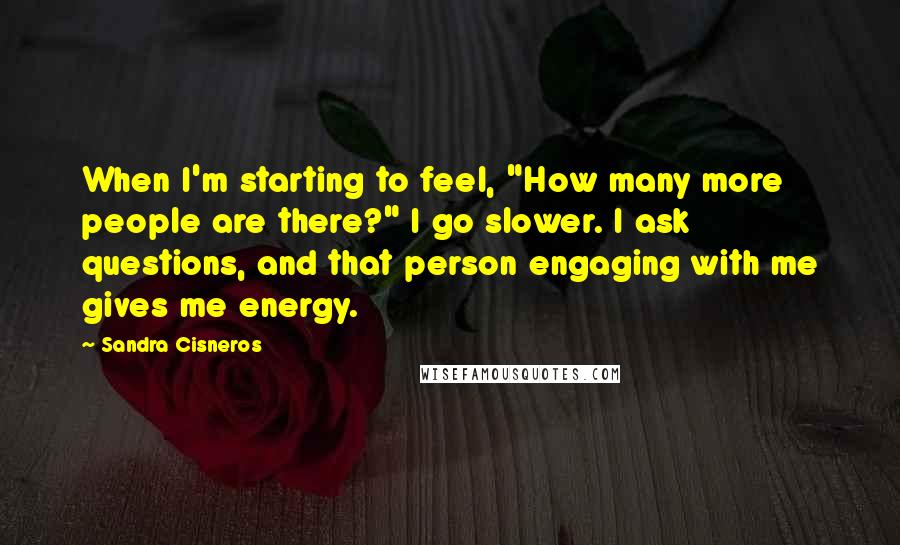 Sandra Cisneros Quotes: When I'm starting to feel, "How many more people are there?" I go slower. I ask questions, and that person engaging with me gives me energy.