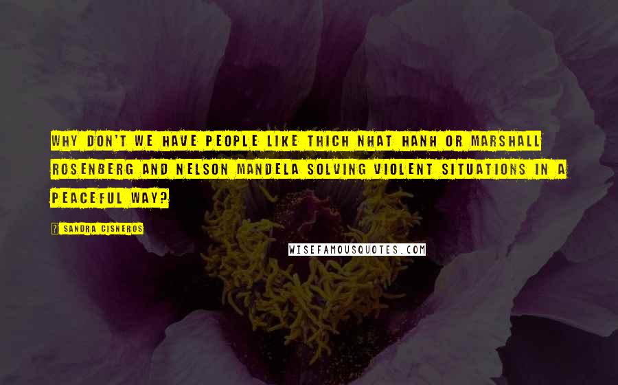 Sandra Cisneros Quotes: Why don't we have people like Thich Nhat Hanh or Marshall Rosenberg and Nelson Mandela solving violent situations in a peaceful way?