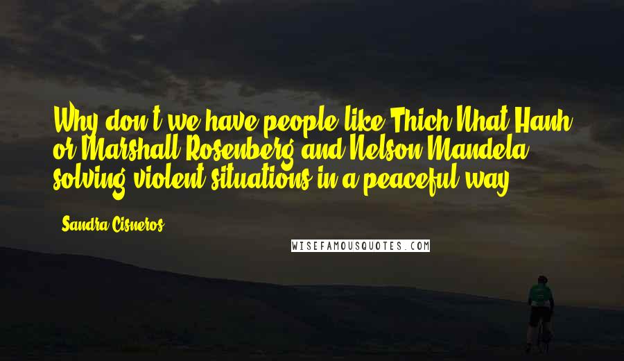 Sandra Cisneros Quotes: Why don't we have people like Thich Nhat Hanh or Marshall Rosenberg and Nelson Mandela solving violent situations in a peaceful way?