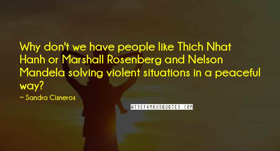 Sandra Cisneros Quotes: Why don't we have people like Thich Nhat Hanh or Marshall Rosenberg and Nelson Mandela solving violent situations in a peaceful way?