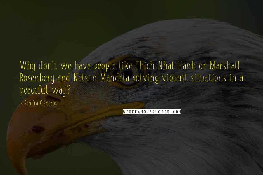 Sandra Cisneros Quotes: Why don't we have people like Thich Nhat Hanh or Marshall Rosenberg and Nelson Mandela solving violent situations in a peaceful way?