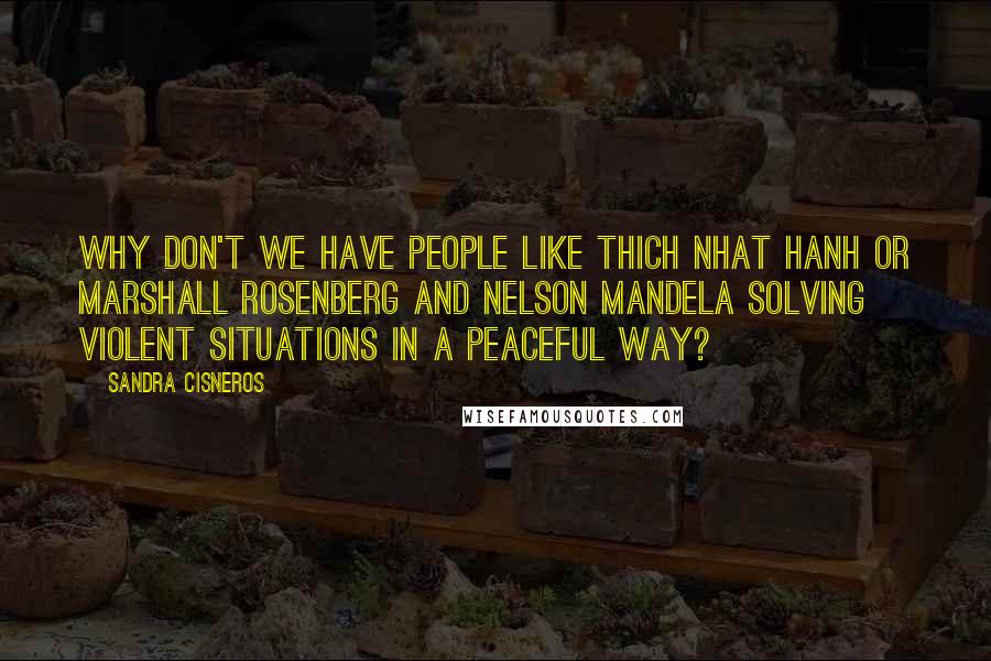 Sandra Cisneros Quotes: Why don't we have people like Thich Nhat Hanh or Marshall Rosenberg and Nelson Mandela solving violent situations in a peaceful way?