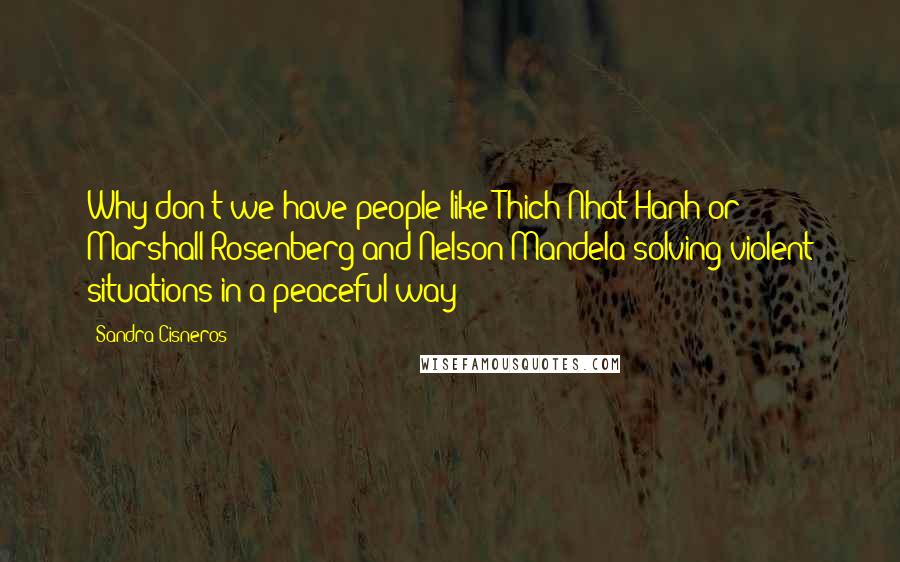 Sandra Cisneros Quotes: Why don't we have people like Thich Nhat Hanh or Marshall Rosenberg and Nelson Mandela solving violent situations in a peaceful way?