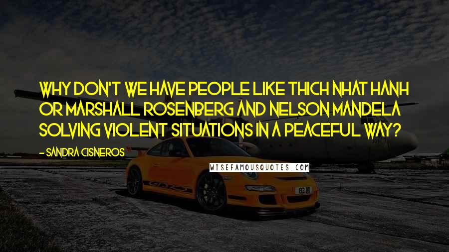 Sandra Cisneros Quotes: Why don't we have people like Thich Nhat Hanh or Marshall Rosenberg and Nelson Mandela solving violent situations in a peaceful way?