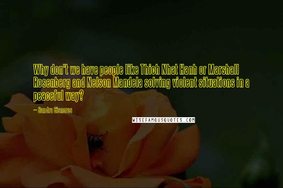 Sandra Cisneros Quotes: Why don't we have people like Thich Nhat Hanh or Marshall Rosenberg and Nelson Mandela solving violent situations in a peaceful way?