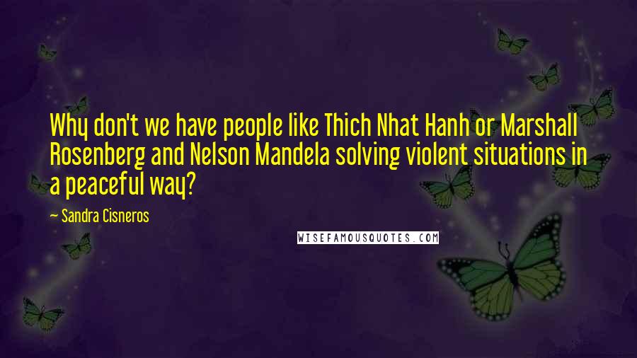 Sandra Cisneros Quotes: Why don't we have people like Thich Nhat Hanh or Marshall Rosenberg and Nelson Mandela solving violent situations in a peaceful way?