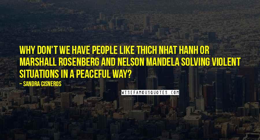 Sandra Cisneros Quotes: Why don't we have people like Thich Nhat Hanh or Marshall Rosenberg and Nelson Mandela solving violent situations in a peaceful way?