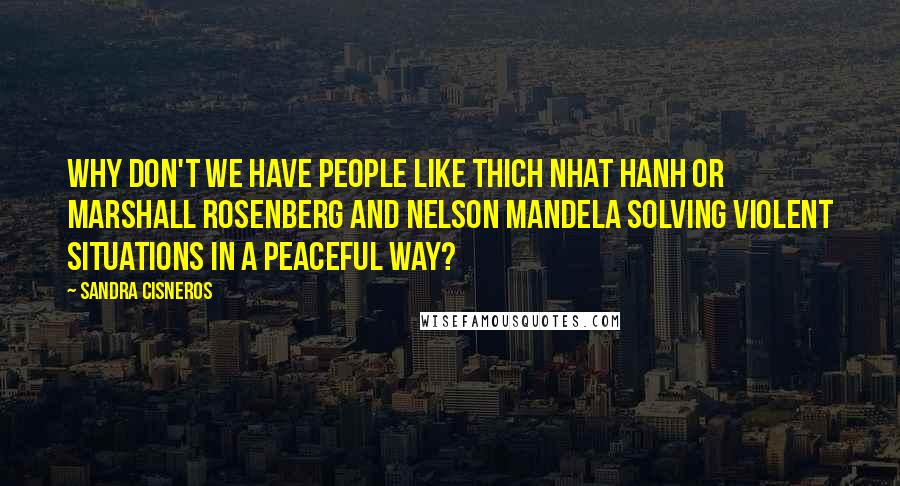 Sandra Cisneros Quotes: Why don't we have people like Thich Nhat Hanh or Marshall Rosenberg and Nelson Mandela solving violent situations in a peaceful way?