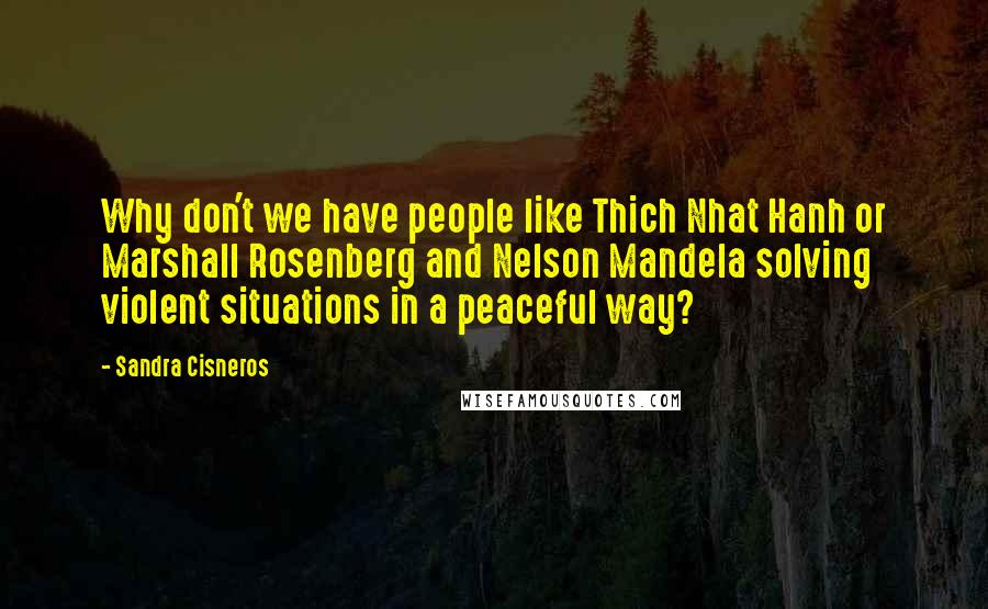 Sandra Cisneros Quotes: Why don't we have people like Thich Nhat Hanh or Marshall Rosenberg and Nelson Mandela solving violent situations in a peaceful way?