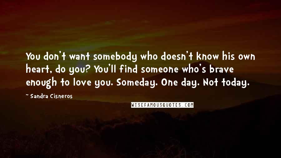 Sandra Cisneros Quotes: You don't want somebody who doesn't know his own heart, do you? You'll find someone who's brave enough to love you. Someday. One day. Not today.