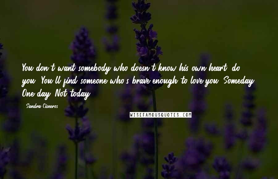 Sandra Cisneros Quotes: You don't want somebody who doesn't know his own heart, do you? You'll find someone who's brave enough to love you. Someday. One day. Not today.