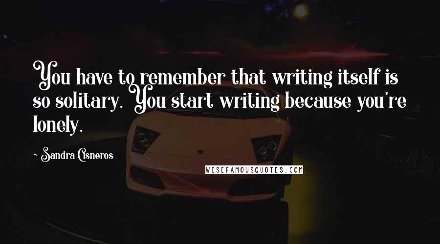 Sandra Cisneros Quotes: You have to remember that writing itself is so solitary. You start writing because you're lonely.