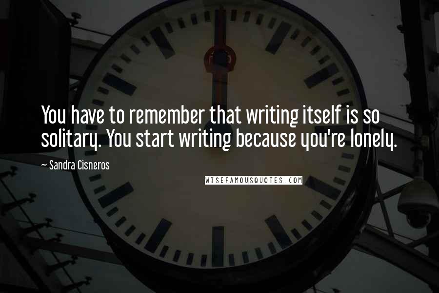 Sandra Cisneros Quotes: You have to remember that writing itself is so solitary. You start writing because you're lonely.