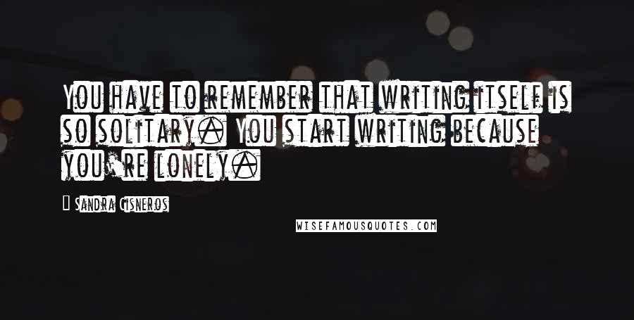 Sandra Cisneros Quotes: You have to remember that writing itself is so solitary. You start writing because you're lonely.