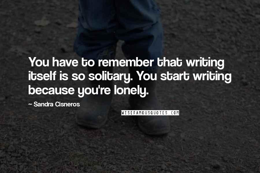 Sandra Cisneros Quotes: You have to remember that writing itself is so solitary. You start writing because you're lonely.