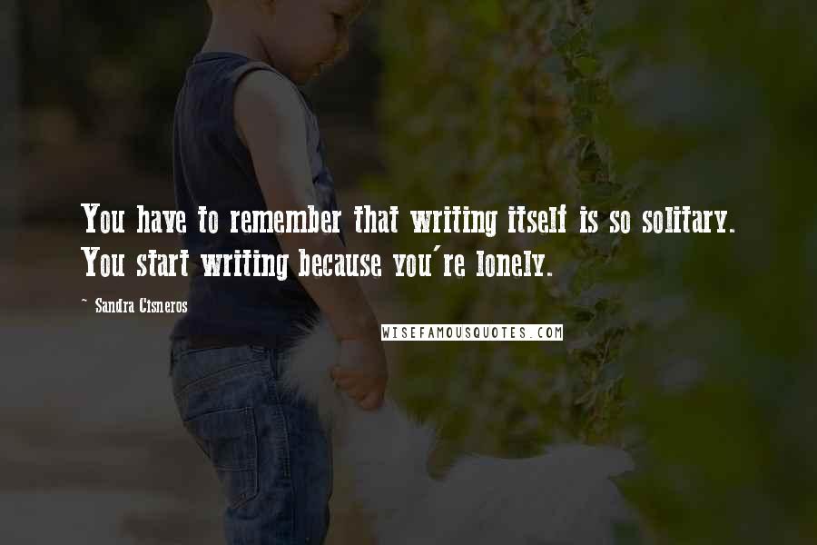 Sandra Cisneros Quotes: You have to remember that writing itself is so solitary. You start writing because you're lonely.