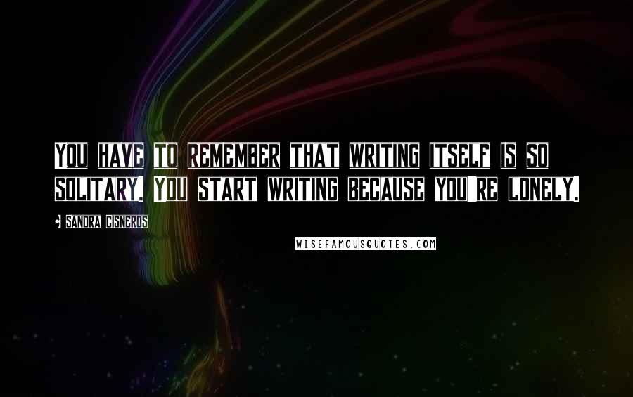 Sandra Cisneros Quotes: You have to remember that writing itself is so solitary. You start writing because you're lonely.