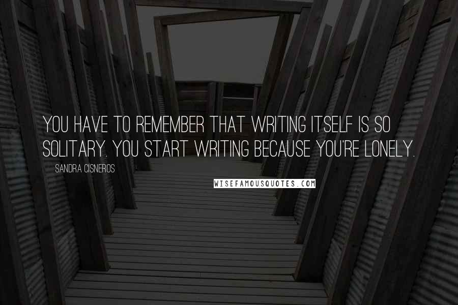 Sandra Cisneros Quotes: You have to remember that writing itself is so solitary. You start writing because you're lonely.