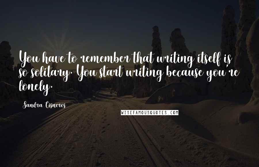 Sandra Cisneros Quotes: You have to remember that writing itself is so solitary. You start writing because you're lonely.