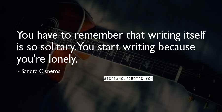 Sandra Cisneros Quotes: You have to remember that writing itself is so solitary. You start writing because you're lonely.