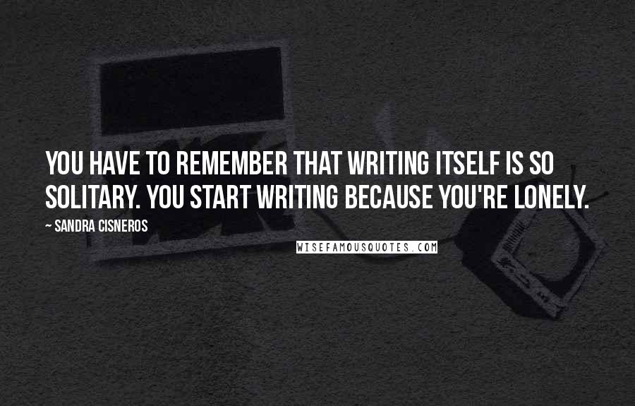 Sandra Cisneros Quotes: You have to remember that writing itself is so solitary. You start writing because you're lonely.