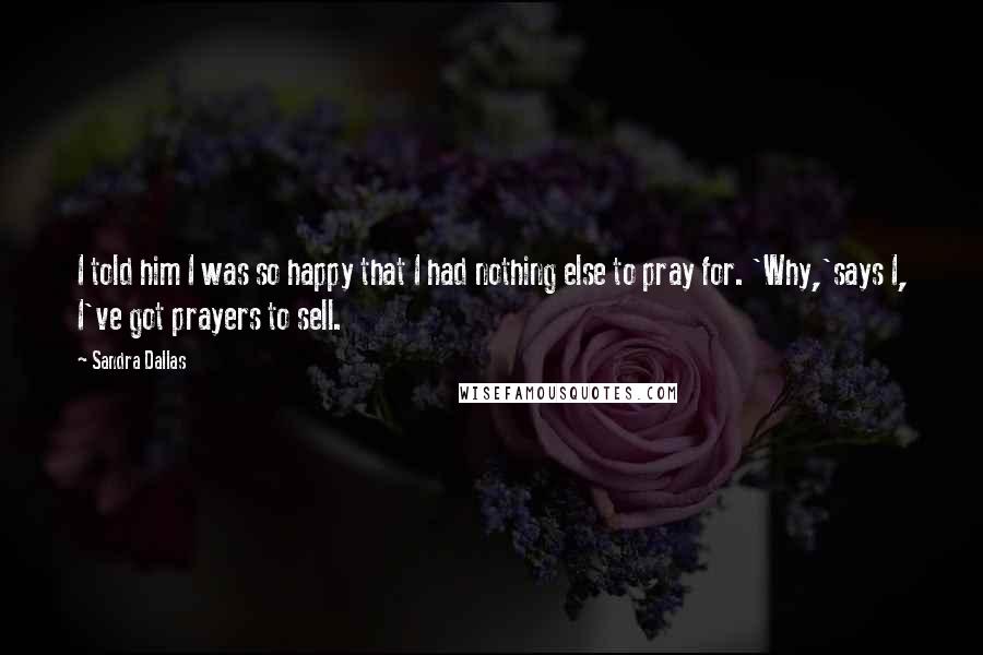 Sandra Dallas Quotes: I told him I was so happy that I had nothing else to pray for. 'Why,'says I, I've got prayers to sell.