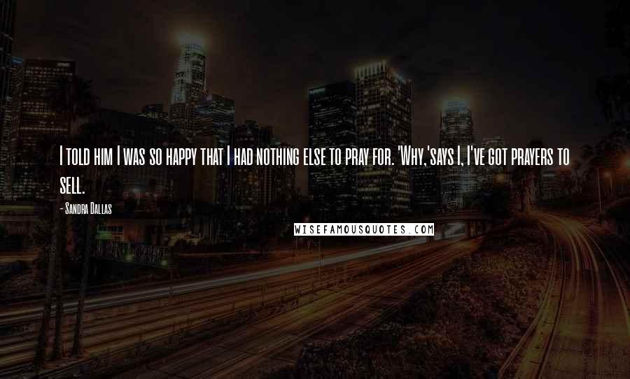 Sandra Dallas Quotes: I told him I was so happy that I had nothing else to pray for. 'Why,'says I, I've got prayers to sell.