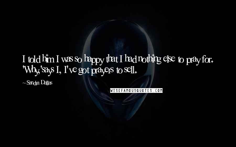 Sandra Dallas Quotes: I told him I was so happy that I had nothing else to pray for. 'Why,'says I, I've got prayers to sell.