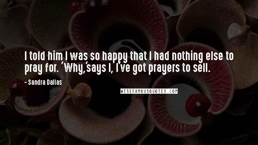 Sandra Dallas Quotes: I told him I was so happy that I had nothing else to pray for. 'Why,'says I, I've got prayers to sell.