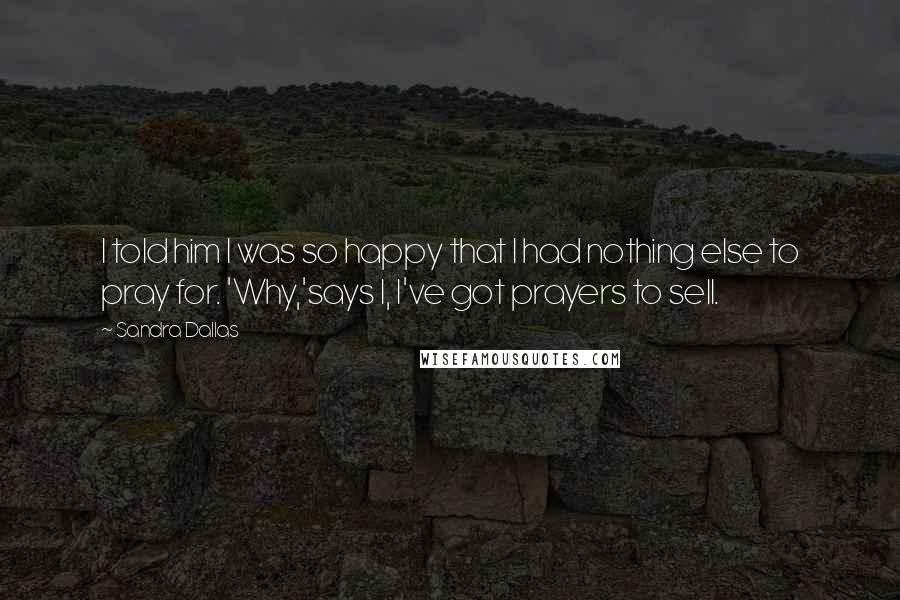 Sandra Dallas Quotes: I told him I was so happy that I had nothing else to pray for. 'Why,'says I, I've got prayers to sell.