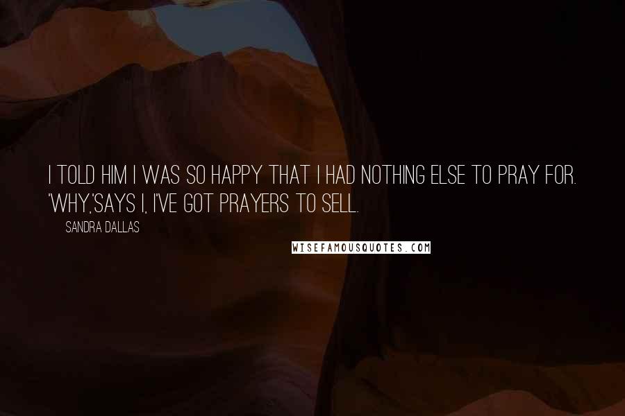 Sandra Dallas Quotes: I told him I was so happy that I had nothing else to pray for. 'Why,'says I, I've got prayers to sell.