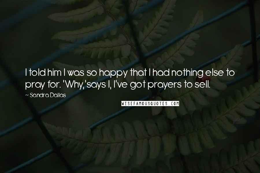 Sandra Dallas Quotes: I told him I was so happy that I had nothing else to pray for. 'Why,'says I, I've got prayers to sell.