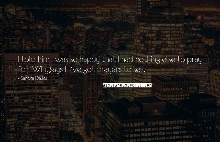 Sandra Dallas Quotes: I told him I was so happy that I had nothing else to pray for. 'Why,'says I, I've got prayers to sell.