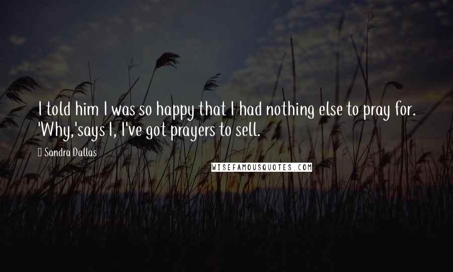 Sandra Dallas Quotes: I told him I was so happy that I had nothing else to pray for. 'Why,'says I, I've got prayers to sell.
