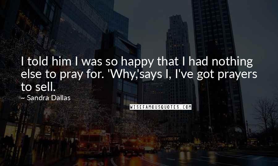 Sandra Dallas Quotes: I told him I was so happy that I had nothing else to pray for. 'Why,'says I, I've got prayers to sell.