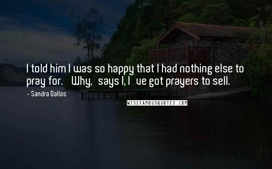 Sandra Dallas Quotes: I told him I was so happy that I had nothing else to pray for. 'Why,'says I, I've got prayers to sell.