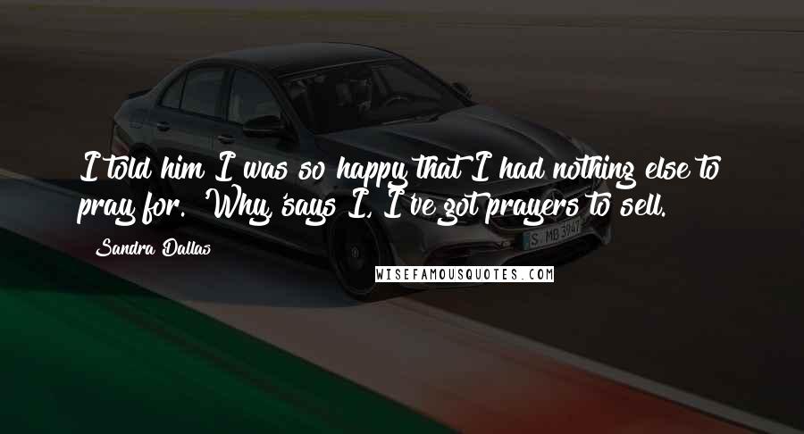 Sandra Dallas Quotes: I told him I was so happy that I had nothing else to pray for. 'Why,'says I, I've got prayers to sell.